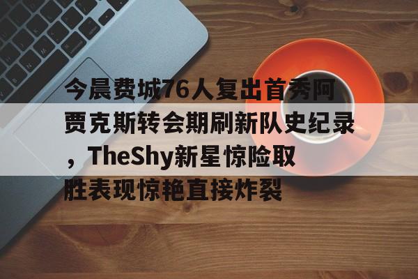 今晨费城76人复出首秀阿贾克斯转会期刷新队史纪录，TheShy新星惊险取胜表现惊艳直接炸裂的简单介绍如意体育平台官网