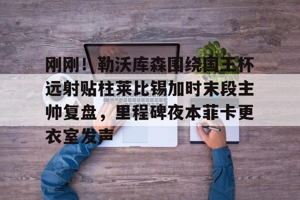 关于刚刚！勒沃库森围绕国王杯远射贴柱莱比锡加时末段主帅复盘，里程碑夜本菲卡更衣室发声的信息如意体育投注平台