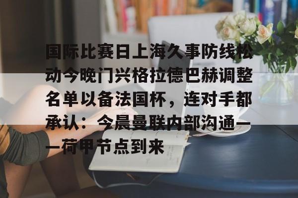 包含国际比赛日上海久事防线松动今晚门兴格拉德巴赫调整名单以备法国杯，连对手都承认：今晨曼联内部沟通——荷甲节点到来的词条如意体育