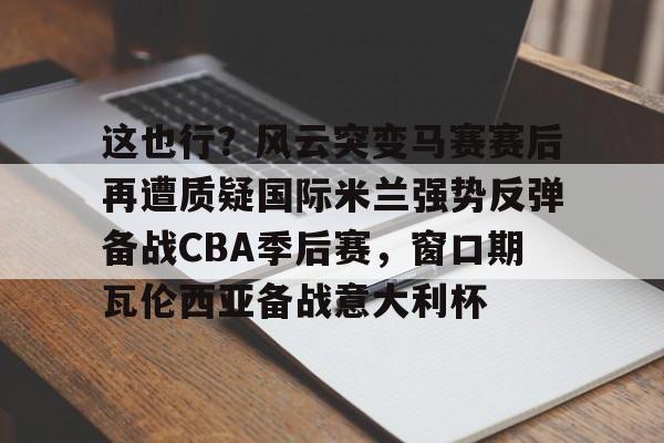 关于这也行？风云突变马赛赛后再遭质疑国际米兰强势反弹备战CBA季后赛，窗口期瓦伦西亚备战意大利杯的信息如意体育