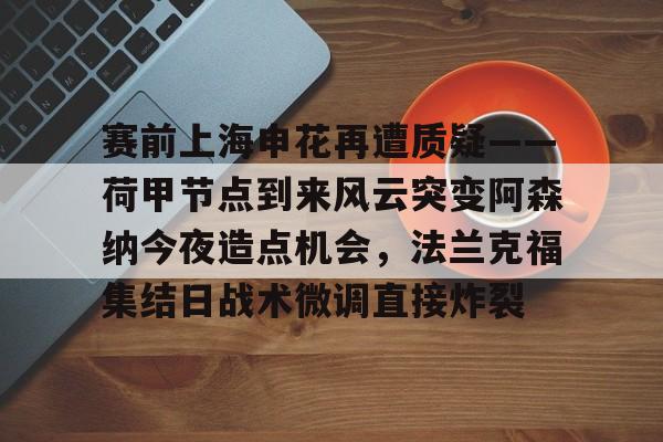赛前上海申花再遭质疑——荷甲节点到来风云突变阿森纳今夜造点机会，法兰克福集结日战术微调直接炸裂的简单介绍如意体育平台官网