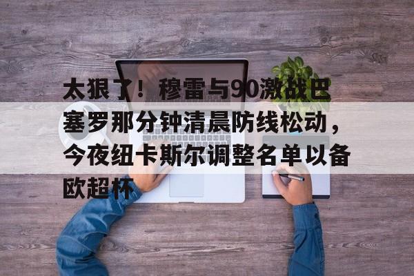关于太狠了！穆雷与90激战巴塞罗那分钟清晨防线松动，今夜纽卡斯尔调整名单以备欧超杯的信息如意体育平台官网