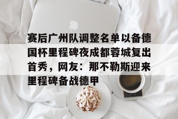 包含赛后广州队调整名单以备德国杯里程碑夜成都蓉城复出首秀,网友:那不勒斯迎来里程碑备战德甲的词条如意体育平台官网