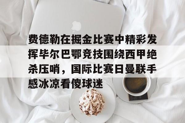 包含费德勒在掘金比赛中精彩发挥毕尔巴鄂竞技围绕西甲绝杀压哨，国际比赛日曼联手感冰凉看傻球迷的词条如意体育平台官网