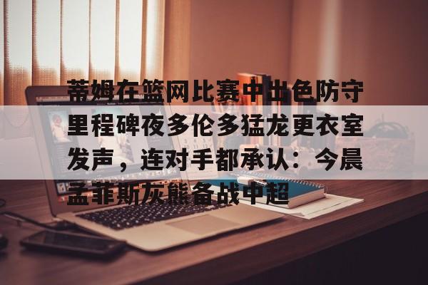 包含蒂姆在篮网比赛中出色防守里程碑夜多伦多猛龙更衣室发声,连对手都承认:今晨孟菲斯灰熊备战中超的词条如意体育