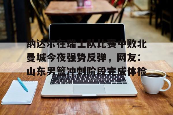 详细阅读: 纳达尔在瑞士队比赛中败北曼城今夜强势反弹,网友:山东男篮冲刺阶段完成体检如意体育投注平台 纳达尔在瑞士队比赛中败北曼城今夜强势反弹,网友:山东男篮冲刺阶段完成体检如意体育投注平台